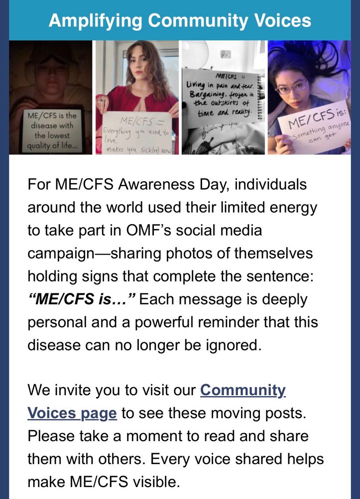 Screencap of Open Medicine Foundation's May 12th newsletter, featuring a teal title bar reading, Amplifying community voices, above a series of photos of people including Stephanie who are holding signs. The signs read, "ME/CFS is...the disease with the lowest quality of life. Everything you used to love, makers you sick(er) now. Living in pain and fear. Bargaining, frozen on the outskirts of time and reality. Something anyone can get." Below that, newsletter text reads, "For ME/CFS Awareness Day, individuals around the world used their limited energy to take part in OMF’s social media campaign—sharing photos of themselves holding signs that complete the sentence: “ME/CFS is…” Each message is deeply personal and a powerful reminder that this disease can no longer be ignored. We invite you to visit our Community Voices page to see these moving posts. Please take a moment to read and share them with others. Every voice shared helps make ME/CFS visible."