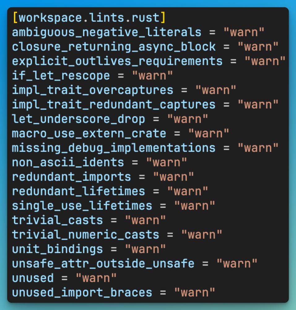 [workspace.lints.rust] ambiguous_negative_literals = "warn" closure_returning_async_block = "warn" explicit_outlives_requirements = "warn" if_let_rescope = "warn" impl_trait_overcaptures = "warn" impl_trait_redundant_captures = "warn" let_underscore_drop = "warn" macro_use_extern_crate = "warn" missing_debug_implementations = "warn" non_ascii_idents = "warn" redundant_imports = "warn" redundant_lifetimes = "warn" single_use_lifetimes = "warn" trivial_casts = "warn" trivial_numeric_casts = "warn" unit_bindings = "warn" unsafe_attr_outside_unsafe = "warn" unused = "warn" unused_import_braces = "warn"