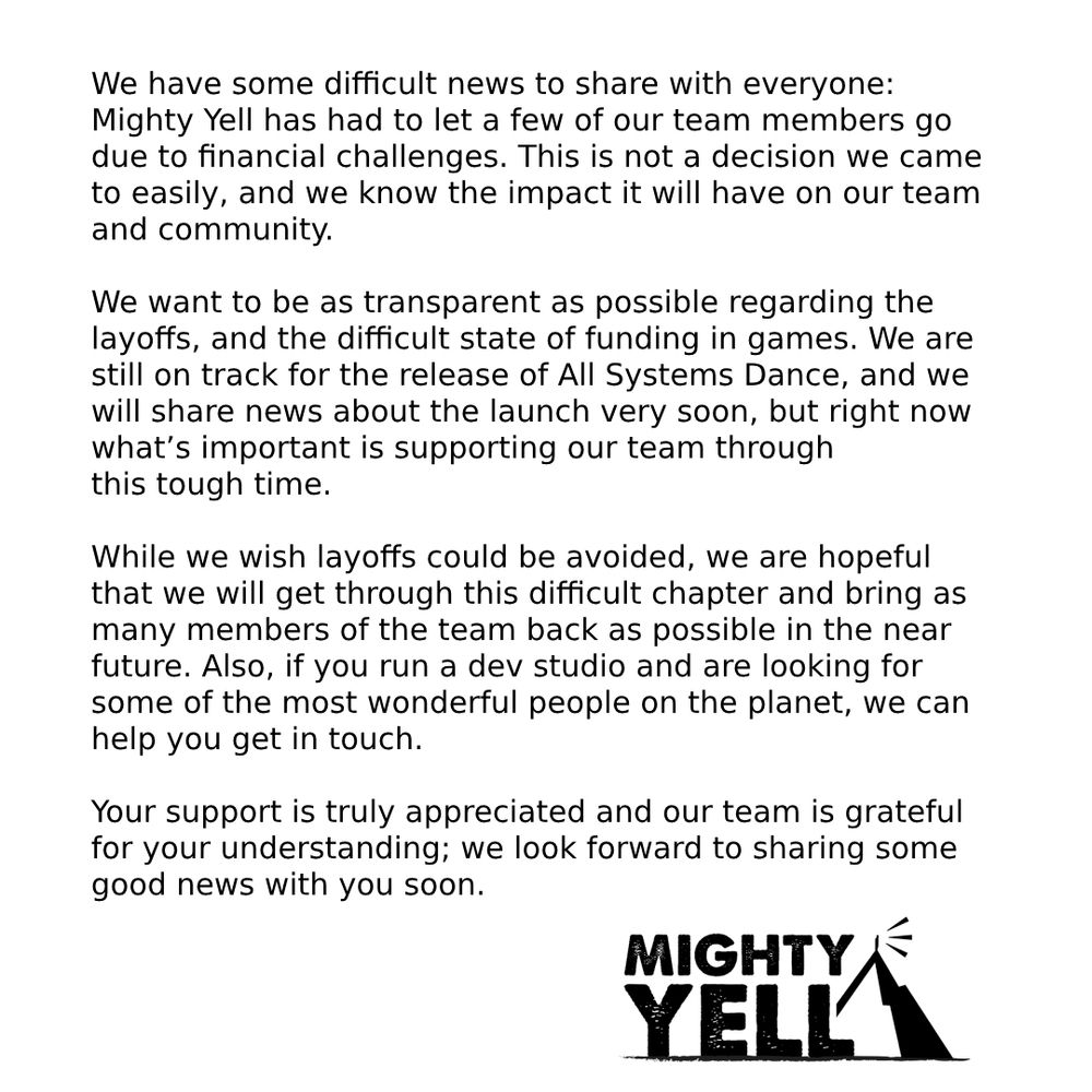 A white background with black text. The text reads:

We have some difficult news to share with everyone: Mighty Yell has had to let a few of our team members go due to financial challenges. This is not a decision we came to easily, and we know the impact it will have on our team and community. 

We want to be as transparent as possible regarding the layoffs, and the difficult state of funding in games. We are still on track for the release of All Systems Dance, and we will share news about the launch very soon, but right now what’s important is supporting our team through 
this tough time. 

While we wish layoffs could be avoided, we are hopeful that we will get through this difficult chapter and bring as many members of the team back as possible in the near future. Also, if you run a dev studio and are looking for some of the most wonderful people on the planet, we can help you get in touch.

Your support is truly appreciated and our team is grateful for your understanding; we look forward to sharing some good news with you soon.
