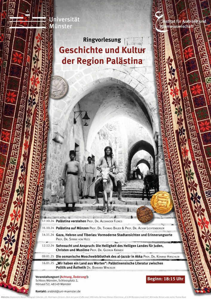 Plakat zur Ringvorlesung "Geschichte und Kultur der Region Palästina" mit einer historischen Stadtansicht Jerusalems, die einen Mann, der auf einem Esel reitet und selbstbewusst in die Kamera blickt. Das Schwarz-Weiß-Foto ist rechts und links von farbigen Stoffbahnen mit palästinensischer Stickerei und historischen Gold-, Silber- und Kupfermünzen gerahmt.

17.10.2024 | Palästina verstehen – Prof. Dr. Alexander Flores

31.10.2024 | Palästina auf Münzen – Prof. Dr. Thomas Bauer & Prof. Dr. Achim Lichtenberger

14.11.2024 | Gaza, Hebron und Tiberias: Vormoderne Stadtansichten und Erinnerungsorte – Prof. Dr. Syrinx von Hees Zoom-Anmeldung

12.12.2024 | Sehnsucht und Anspruch: Die Heiligkeit des Heiligen Landes für Juden, Christen und Muslime – Prof. Dr. Gudrun Krämer

09.01.2025 | Die osmanische Moscheebibliothek des al-Jazzār in Akka – Prof. Dr. Konrad Hirschler 

16.01.2025 | „Wir haben ein Land aus Worten“ : Palästinensische Literatur zwischen Politik und Ästhetik – Dr. Barbara Winckler