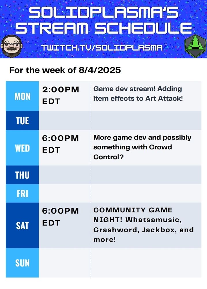 Solidplasma's Stream Schedule for the week of 8/4/2025 twitch.tv/solidplasma Monday at 2:00 PM EDT: Game dev stream! Adding item effects to Art Attack!
Wednesday at 6:00PM EDT: More Game Dev and possibly something with Crowd Control? Saturday at 6:00PM EDT: COMMUNITY GAME NIGHT! Whatsamusic, Crashword, Jackbox and more!