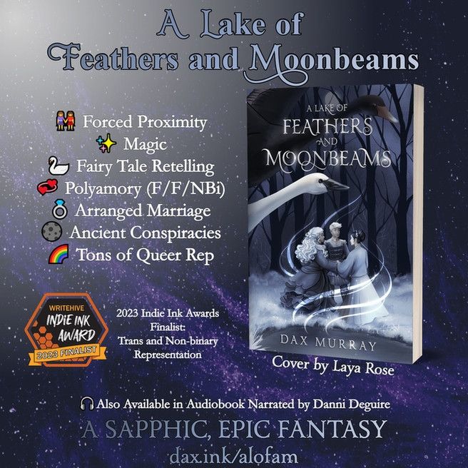 A lake of feathers and Moonbeams. Sapphic Swan Lake Retelling. Forced proximity. Magic. Fairy tale retelling. Polyamory. Arranged marriage. Ancient conspiracies. Tons of queer rep. Also available as an audiobook narrated by Danni Deguire. Cover art by Laya Rose. Cover shows three people holding hands by a lake while two swans fly overhead 