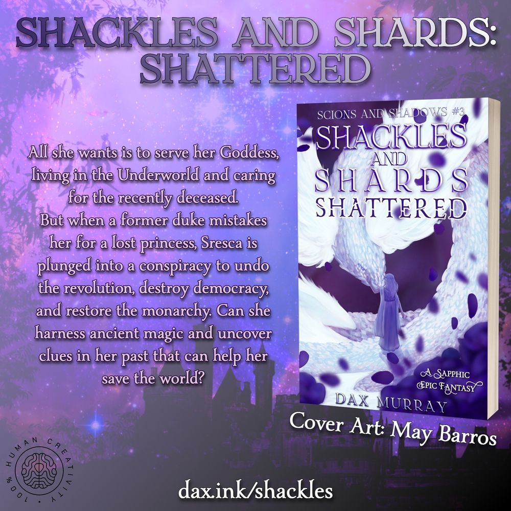 Shackles and Shards: Shattered. All she wants is to serve her Goddess, living in the underworld and caring for the recently deceased. But when a former duke mistakes her for a lost princess, Sresca is plunged into a conspiracy to undo the revolution, destroy democracy, and restore the monarchy. Can she harness ancient magic and uncover clues in her past that can help her save the world? Cover shows a priestess and a flying serpent in a field of purple roses. Cover art: May Barros. 