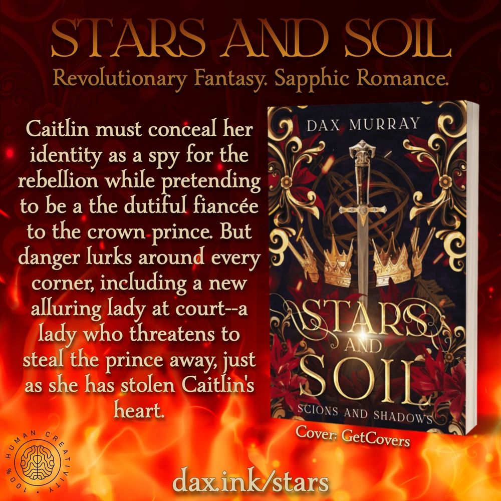 Stars and Soil. Revolutionary Fantasy, Sapphic Romance. Caitlin must conceal her identity as a spy for the rebellion while pretending to be a dutiful fiancée to the crown prince. But danger lurks around every corner, including a new alluring lady at court—a lady who threatens to steal the prince away, just as she has stolen Caitlin's heart. Cover by Get Covers. 