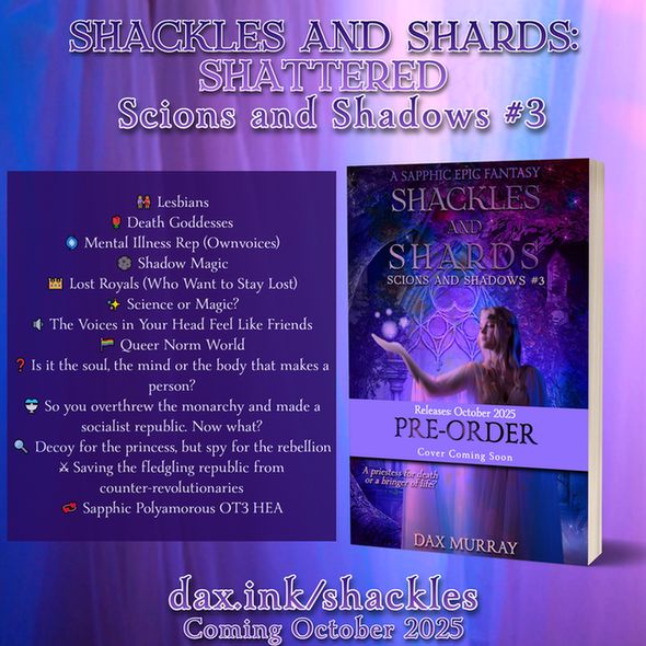 Promotionall graphic showing a misty background with a list of tropes on one side and the cover for the book on the other. Shackles and Shards: Shattered. Scions and Shadows #3.  Lesbians, Death Goddesses, Mental Illness Rep (Ownvoices), Shadow Magic, Lost Royals (Who Want to Stay Lost), Science or Magic? The Voices in Your Head Feel Like Friends, Queer Norm World, Is it the soul, the mind or the body that makes a person? So you overthrew the monarchy and made a socialist republic. Now what? Decoy for the princess, but spy for the rebellion, Saving the fledgling republic from counter-revolutionaries, Sapphic Polyamorous OT3 HEA. The cover shows a woman in flowing robes holding out a hand with magic. She's standing in a forest with ancient ruins around her. Pre-order available. Release October 2025. Cover coming soon.