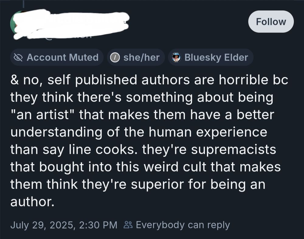 BlueSky post with the user name and handle redacted. Post reads "and no, self published author are horrible because they think there's something about being an artist that makes them have a better understanding of the human experience than say line cooks. They're supremecists that bought into this weird cult that makes them think they're superior for being an author."