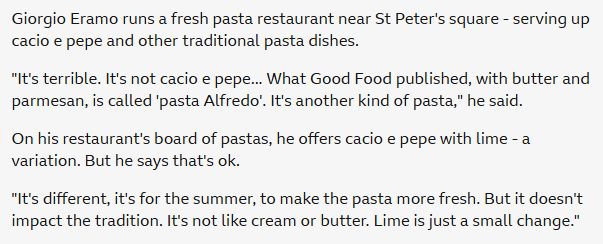 Giorgio Eramo runs a fresh pasta restaurant near St Peter's square - serving up cacio e pepe and other traditional pasta dishes.

"It's terrible. It's not cacio e pepe... What Good Food published, with butter and parmesan, is called 'pasta Alfredo'. It's another kind of pasta," he said.

On his restaurant's board of pastas, he offers cacio e pepe with lime - a variation. But he says that's ok.

"It's different, it's for the summer, to make the pasta more fresh. But it doesn't impact the tradition. It's not like cream or butter. Lime is just a small change."