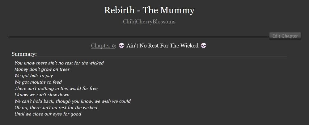 Rebirth - The Mummy
ChibiCherryBlossoms

Chapter 9: 💀 Ain't No Rest For The Wicked 💀

Summary:
You know there ain't no rest for the wicked
Money don't grow on trees
We got bills to pay
We got mouths to feed
There ain't nothing in this world for free
I know we can't slow down
We can't hold back, though you know, we wish we could
Oh no, there ain't no rest for the wicked
Until we close our eyes for good