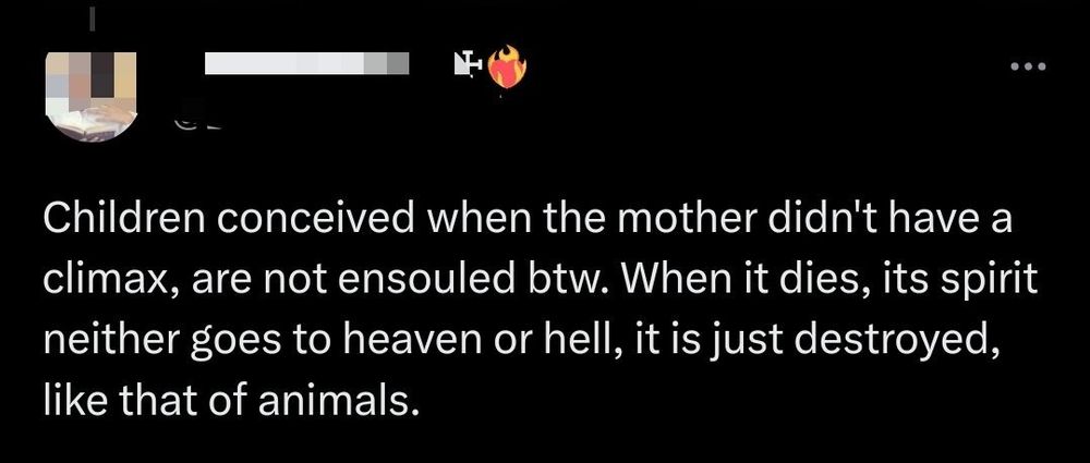 A tweet: Children conceived when the mother didn't have a climax, are not ensouled btw. When it dies, its spirit neither goes to heaven or hell, it is just destroyed, like that of animals.