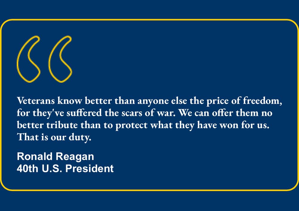 Veterans know better than anyone else the price of freedom, for they've suffered the scars of war. We can offer them no better tribute than to protect what they have won for us.
That is our duty.
Ronald Reagan
40th U.S. President