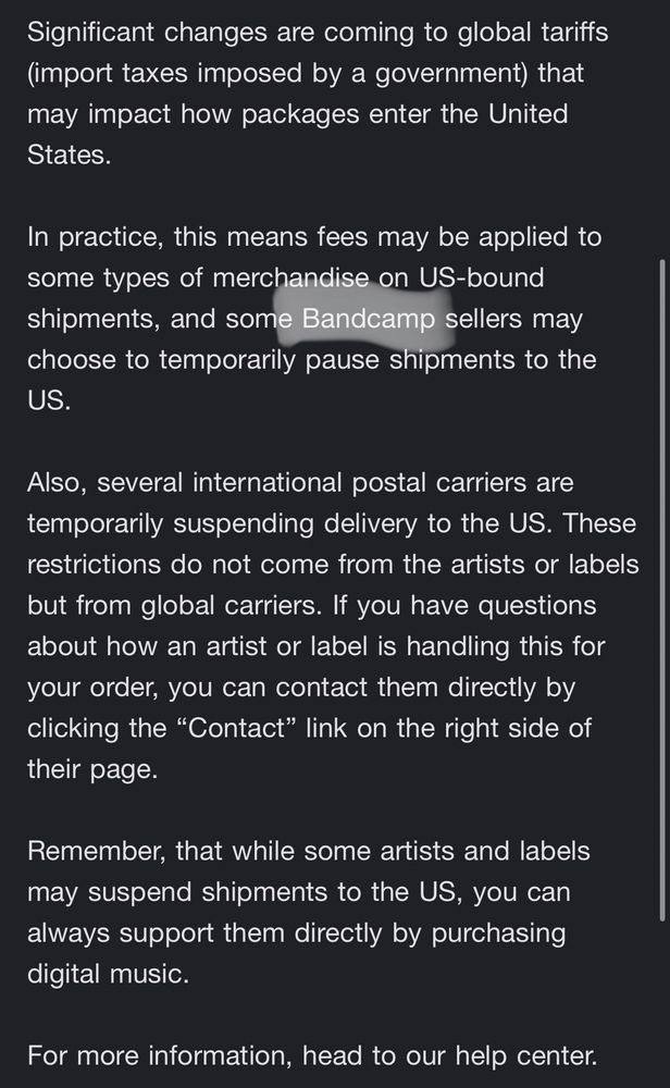 Significant changes are coming to global tariffs (import taxes imposed by a government) that may impact how packages enter the United States. In practice, this means fees may be applied to some types of merchandise on US-bound shipments, and some Bandcamp sellers may choose to temporarily pause shipments to the US. Also, several international postal carriers are temporarily suspending delivery to the US. These restrictions do not come from the artists or labels but from global carriers. If you have questions about how an artist or label is handling this for your order, you can contact them directly by clicking the 