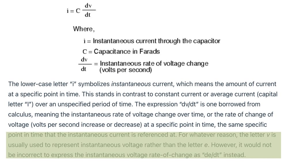 ohms law for capacitor

i = C*(dv/dt)

Where,
i = instantaneous current through the capacitor
C = Capacitance in Farads
dv/dt = Instantaneous rate of voltage change (volts per second)

The lower-case letter “i” symbolizes instantaneous current, which means the amount of current at a specific point in time. This stands in contrast to constant current or average current (capital letter “I”) over an unspecified period of time. The expression “dv/dt” is one borrowed from calculus, meaning the instantaneous rate of voltage change over time, or the rate of change of voltage (volts per second increase or decrease) at a specific point in time, the same specific point in time that the instantaneous current is referenced at. For whatever reason, the letter v is usually used to represent instantaneous voltage rather than the letter e. However, it would not be incorrect to express the instantaneous voltage rate-of-change as “de/dt” instead.