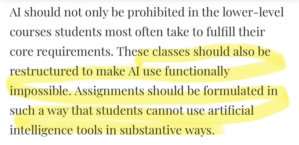 Al should not only be prohibited in the lower-level courses students most often take to fulfill their core requirements. (begin highlight) These classes should also be restructured to make Al use functionally impossible. Assignments should be formulated in such a way that students cannot use artificial intelligence tools in substantive ways. (end highlight) 