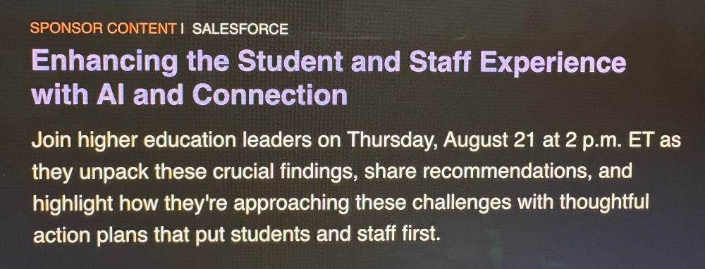 SPONSOR CONTENT I SALESFORCE Enhancing the Student and Staff Experience with Al and Connection Join higher education leaders on Thursday, August 21 at 2 p.m. ET as they unpack these crucial findings, share recommendations, and highlight how they're approaching these challenges with thoughtful action plans that put students and staff first.