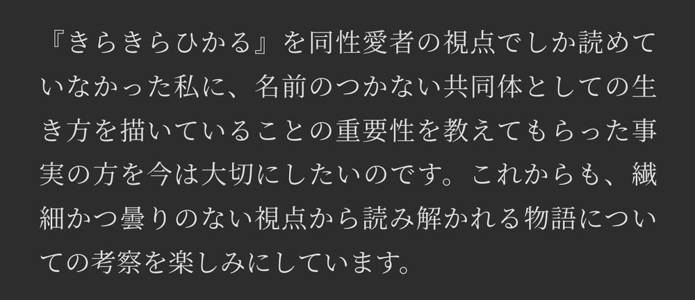 テキストの画像：以下内容④

『きらきらひかる』を同性愛者の視点でしか読めていなかった私に、名前のつかない共同体としての生き方を描いていることの重要性を教えてもらった事実の方を今は大切にしたいのです。これからも、繊細かつ曇りのない視点から読み解かれる物語についての考察を楽しみにしています。