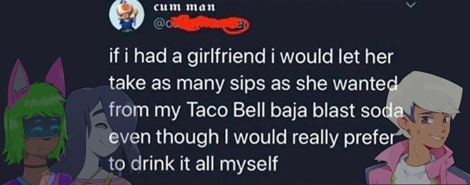 a screenshot of a tweet with Cassette Beasts characters overlaying them, implying they said this.
"if i had a girlfriend i would let her take as many sips as she wanted from my Taco Bell baja blast soda even though I would really prefer to drink it all myself" with Eugene, with Sunny and Asphodel (OC) faintly overlaying the tweet