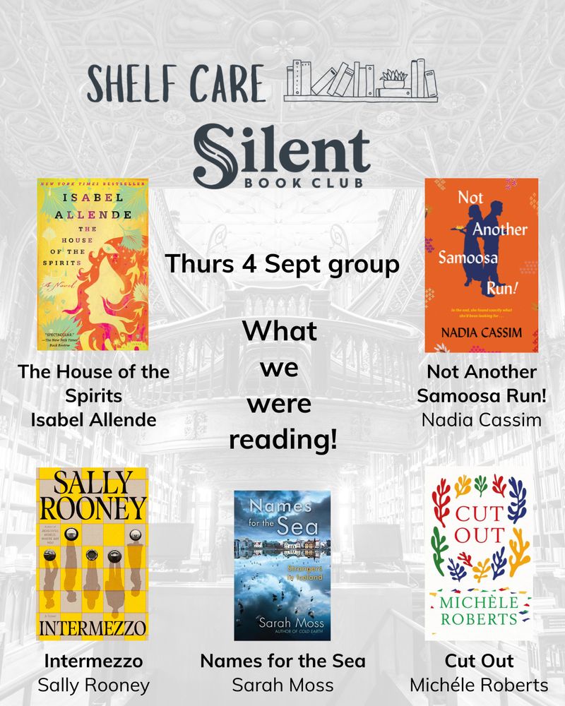 Greyscale image of a library in background, with Shelf Care Silent Book Club logo in foreground. Text block in centre reads ‘Thurs 4 Sept group – what we were reading’. Five book covers surround the centre text block, with book names and authors underneath each. The book covers are The House of the Spirits by Isabel Allende, Names for the Sea by Sarah Moss, Not Another Samoosa Run by Nadia Cassim, Cut Out by Michéle Roberts, and Intermezzo by Sally Rooney.