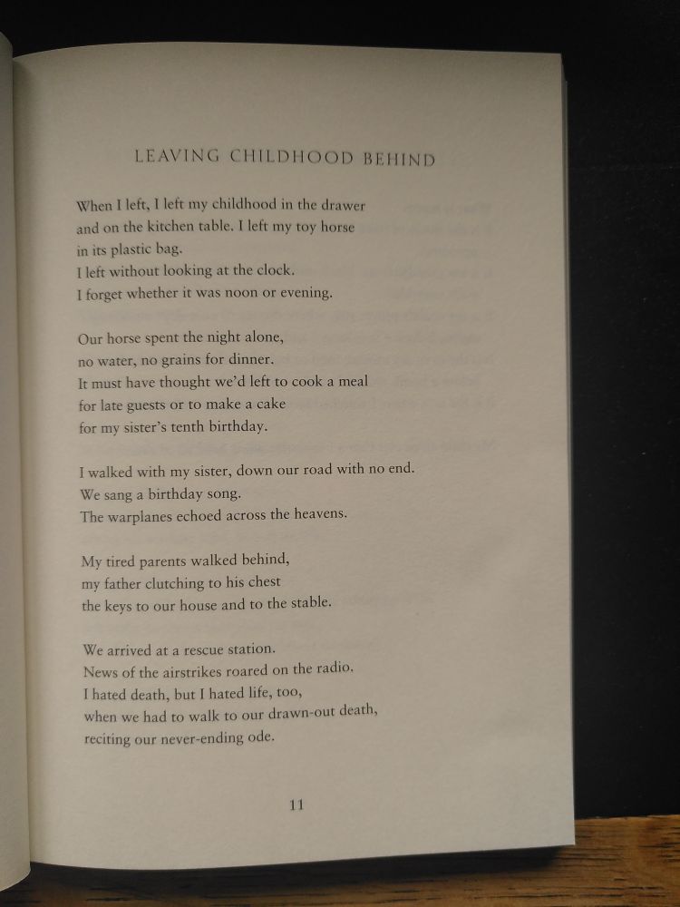 A poem from the collection: 'Things You May Find Hidden In My Ear' by Mosab Abu Toha

"Leaving Childhood Behind"

When I left, I left my childhood in the drawer
and on the kitchen table. I left my toy horse
in its plastic bag.
I left without looking at the clock.
I forget whether it was noon or evening.

Our horse spent the night alone,
no water, no grains for dinner.
It must have thought we'd left to cook a meal
for late guests or to make a cake
for my sister's tenth birthday.

I walked with my sister, down our road with no end.
We sang a birthday song.
The warplanes echoed across the heavens.

My tired parents walked behind,
my father clutching to his chest
the keys to our house and to the stable.

We arrived at a rescue station.
News of the airstrikes roared on the radio.
I hated death, but I hated life, too,
when we had to walk to our drawn-out death,
reciting our never-ending ode.