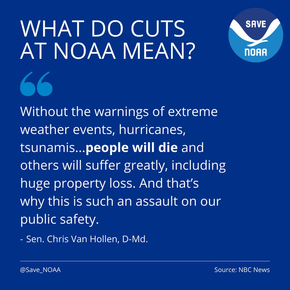 What do cuts at NOAA mean? Quote: Without the warnings of extreme weather events, hurricanes, tsunamis...people will die and others will suffer greatly, including huge property loss. And that’s why this is such an assault on our public safety. Attributed to Sen. Chris Van Hollen, D-Md. Source: NBC News.