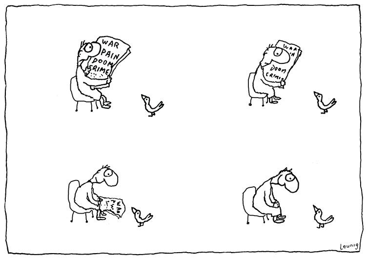 Black and white cartoon in four panels. In each panel there is a man sitting on a chair, and a little bird on the ground (always facing the man). Top left: a man looking very anguished reads a newspaper saying WAR, PAIN, DOOM, CRIME; has not seen the bird. Top right: the man notices the bird. Bottom left: the man has started to drop the newspaper and started to smile at the bird. Bottom right: the newspaper is gone, the man looks happy, man is fully focused on the bird. 
Cartoon signed "Leunig".