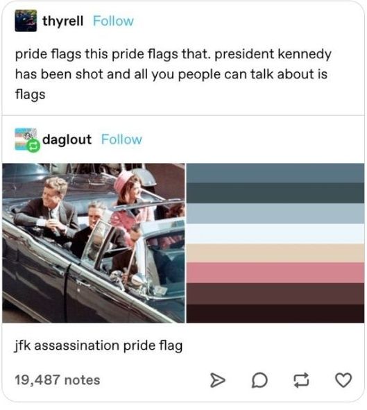 Tumblr Post says "pride flags this pride flags that. President Kennedy has been shot and all you people can talk about is flags." 

Someone responded by making a pride flag based on the color pallette of the JFK assassination and captioned it "JFK assassination pride flag."