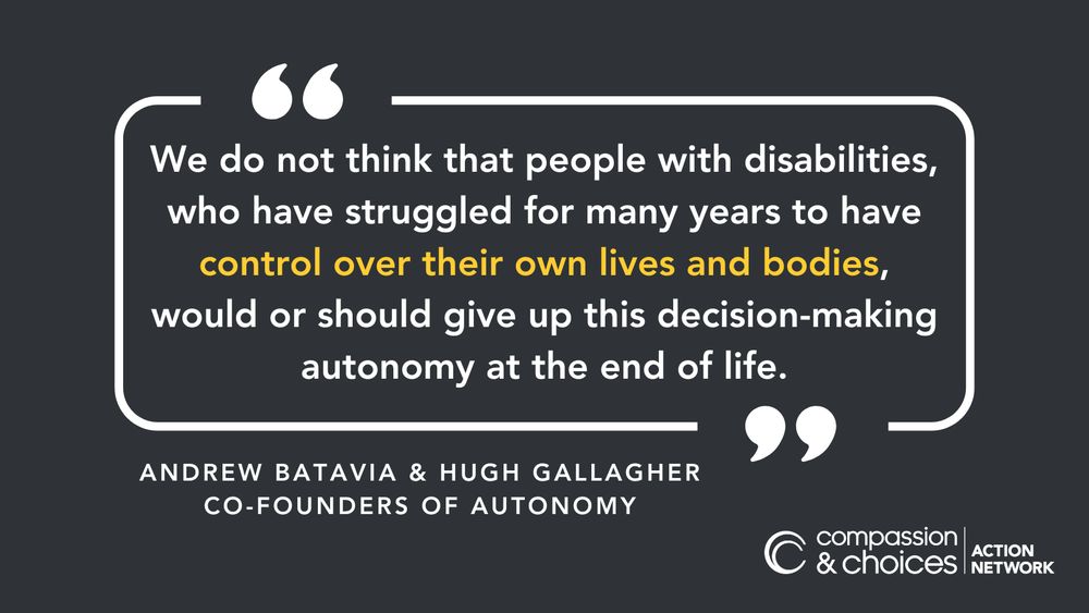 Quote by Andrew Batavia and Hugh Gallagher, co-founders of Autonomy. "We do not think that people with disabilities, who have struggled for many years to have control over their own lives and bodies, would or should give up this decision-making autonomy at the end of life."