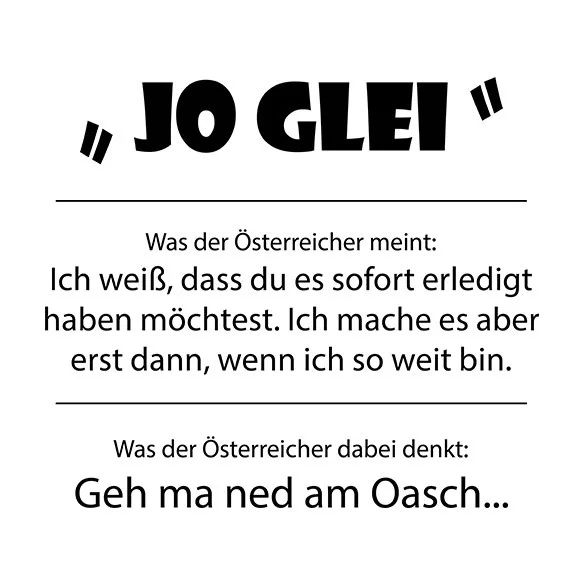 Erklärung für "Jo, glei"
Was der Österreicher meint: Ich weiß, dass du es sofort erledigt haben möchtest. Ich mache es aber erst dann, wenn ich so weit bin.
Was der Österreicher dabei denkt: Geh ma ned am Oasch...