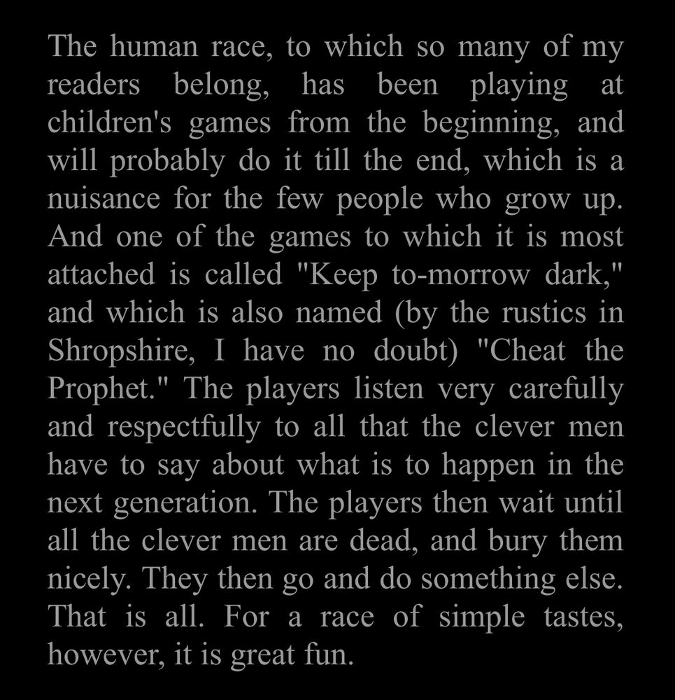 Text from Chesterton: “The human race, to which so many of my readers belong, has been playing at children's games from the beginning, and will probably do it till the end, which is a nuisance for the few people who grow up. And one of the games to which it is most attached is called, "Keep to-morrow dark," and which is also named (by the rustics in Shropshire, I have no doubt) "Cheat the Prophet". The players listen very carefully and respectfully to all that the clever men have to say about what is to happen in the next generation. The players then wait until all the clever men are dead, and bury them nicely. They then go and do something else. That is all. For a race of simple tastes, however, it is great fun.”