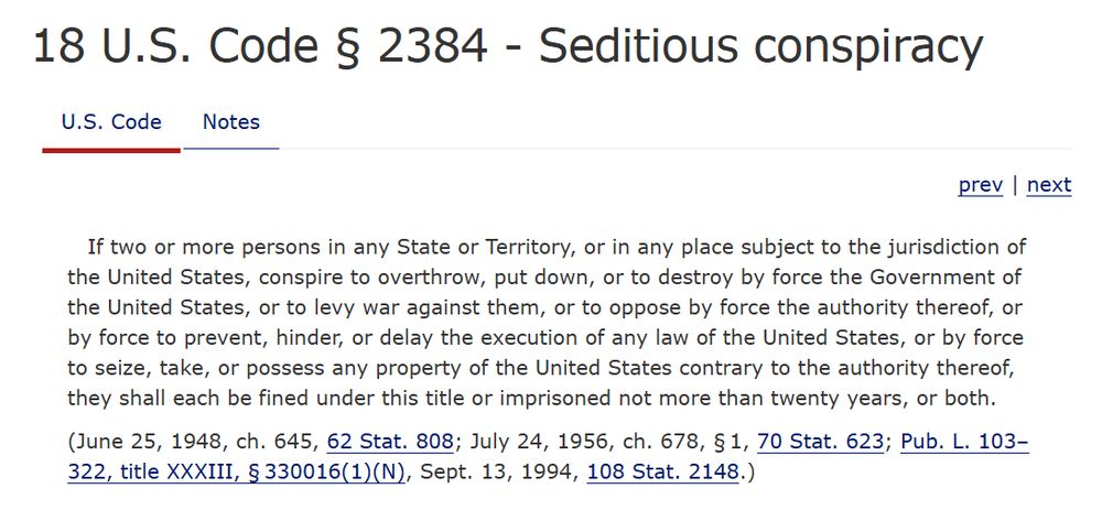 18 U.S. Code § 2384 - Seditious conspiracy
U.S. Code
Notes
prev | next
If two or more persons in any State or Territory, or in any place subject to the jurisdiction of the United States, conspire to overthrow, put down, or to destroy by force the Government of the United States, or to levy war against them, or to oppose by force the authority thereof, or by force to prevent, hinder, or delay the execution of any law of the United States, or by force to seize, take, or possess any property of the United States contrary to the authority thereof, they shall each be fined under this title or imprisoned not more than twenty years, or both.

(June 25, 1948, ch. 645, 62 Stat. 808; July 24, 1956, ch. 678, § 1, 70 Stat. 623; Pub. L. 103–322, title XXXIII, § 330016(1)(N), Sept. 13, 1994, 108 Stat. 2148.)