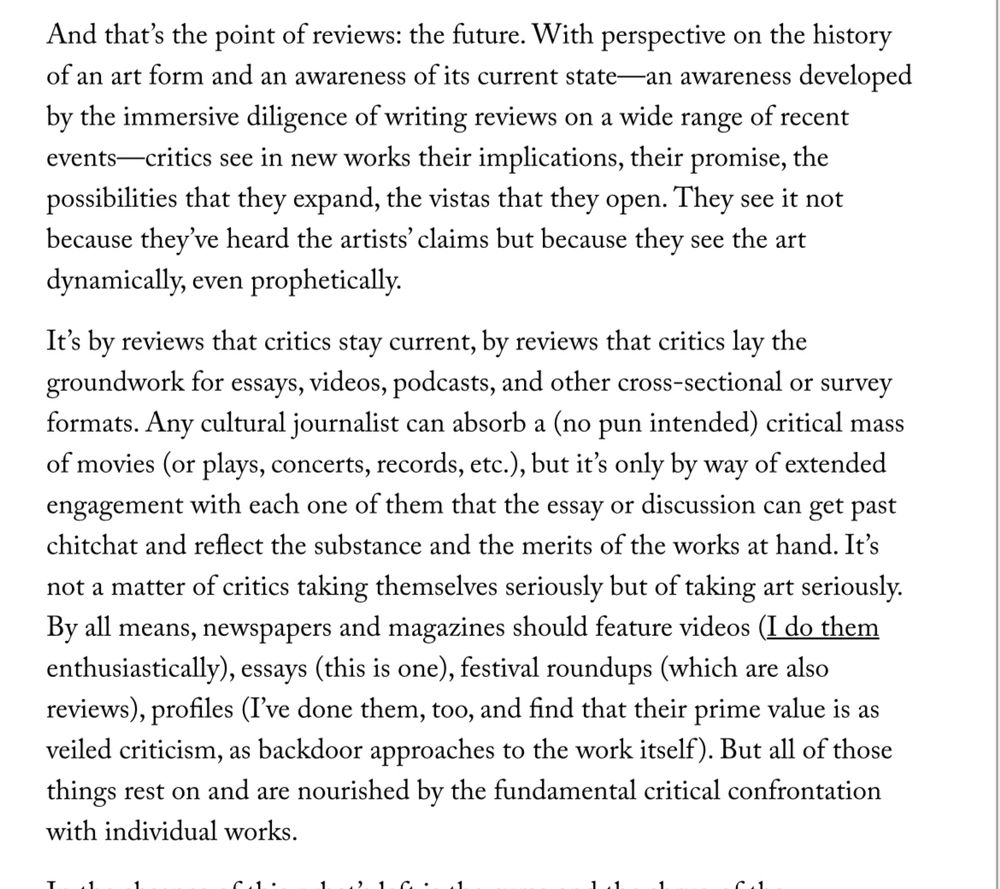 And that’s the point of reviews: the future. With perspective on the history of an art form and an awareness of its current state—an awareness developed by the immersive diligence of writing reviews on a wide range of recent events—critics see in new works their implications, their promise, the possibilities that they expand, the vistas that they open. They see it not because they’ve heard the artists’ claims but because they see the art dynamically, even prophetically.

It’s by reviews that critics stay current, by reviews that critics lay the groundwork for essays, videos, podcasts, and other cross-sectional or survey formats. Any cultural journalist can absorb a (no pun intended) critical mass of movies (or plays, concerts, records, etc.), but it’s only by way of extended engagement with each one of them that the essay or discussion can get past chitchat and reflect the substance and the merits of the works at hand. It’s not a matter of critics taking themselves seriously but of taking art seriously. By all means, newspapers and magazines should feature videos (I do them enthusiastically), essays (this is one), festival roundups (which are also reviews), profiles (I’ve done them, too, and find that their prime value is as veiled criticism, as backdoor approaches to the work itself). But all of those things rest on and are nourished by the fundamental critical confrontation with individual works.