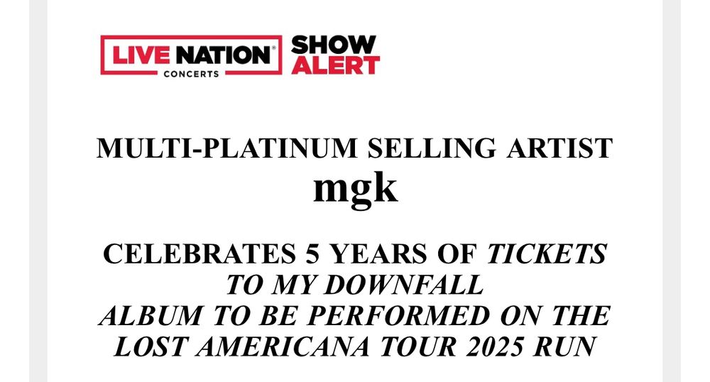 Live Nation show alert email:

MULTI-PLATINUM SELLING ARTIST
mgk

CELEBRATES 5 YEARS OF TICKETS TO MY DOWNFALL
ALBUM TO BE PERFORMED ON THE LOST AMERICANA TOUR 2025 RUN