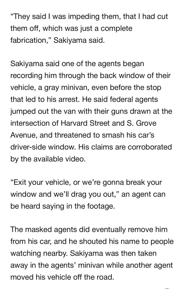 “They said I was impeding them, that I had cut them off, which was just a complete fabrication,” Sakiyama said. 

Sakiyama said one of the agents began recording him through the back window of their vehicle, a gray minivan, even before the stop that led to his arrest. He said federal agents jumped out the van with their guns drawn at the intersection of Harvard Street and S. Grove Avenue, and threatened to smash his car’s driver-side window. His claims are corroborated by the available video.

“Exit your vehicle, or we’re gonna break your window and we’ll drag you out,” an agent can be heard saying in the footage. 

The masked agents did eventually remove him from his car, and he shouted his name to people watching nearby. Sakiyama was then taken away in the agents’ minivan while another agent moved his vehicle off the road.