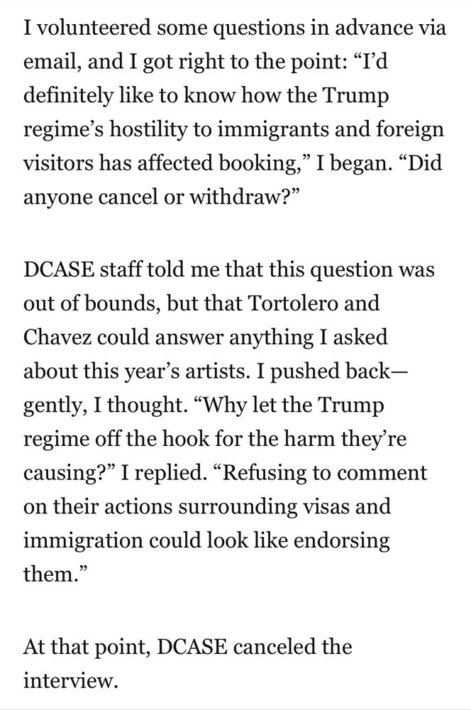 I volunteered some questions in advance via email, and I got right to the point: “I’d definitely like to know how the Trump regime’s hostility to immigrants and foreign visitors has affected booking,” I began. “Did anyone cancel or withdraw?” 

DCASE staff told me that this question was out of bounds, but that Tortolero and Chavez could answer anything I asked about this year’s artists. I pushed back—gently, I thought. “Why let the Trump regime off the hook for the harm they’re causing?” I replied. “Refusing to comment on their actions surrounding visas and immigration could look like endorsing them.”

At that point, DCASE canceled the interview. 