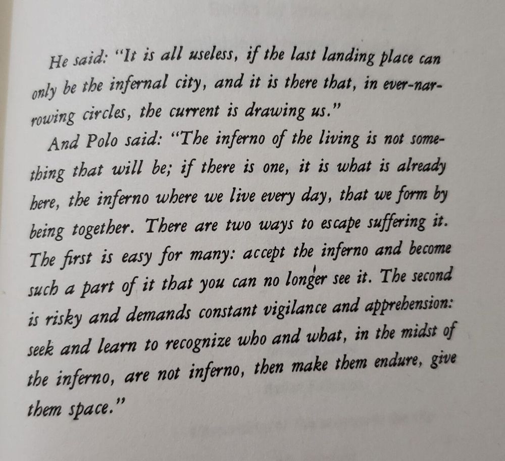 A photo of a page from Italo Calvino's novel "Invisible Cities", which reads:

  He said: "It is all useless, if the last landing place can only be the infernal city, and it is there that, in ever-narrowing circles, the current is drawing us."

  And Polo said: "The inferno of the living is not something that will be; if there is one, it is what is already here, the inferno where we live every day, that we form by being together. There are two ways to escape suffering it. The first is easy for many: accept the inferno and become such a part of it that you can no longer see it. The second is risky and demands constant vigilance and apprehension: seek and learn to recognize who and what, in the midst of the inferno, are not inferno, then make them endure, give them space."