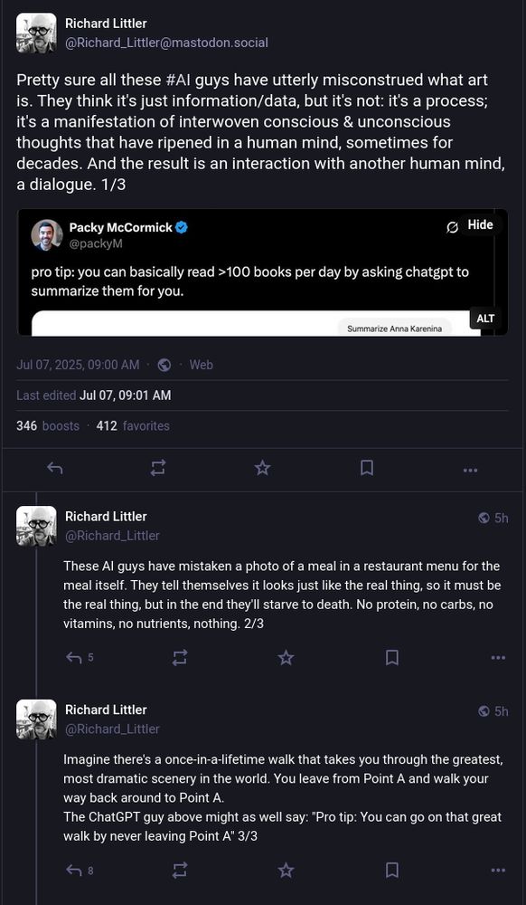 a series of Mastodon posts by @Richard_Littler@mastodon.social, in response to a screenshot of the infamous "you can read >100 books per day by asking chatgpt to summarize them for you" tweet:

Pretty sure all these #AI guys have utterly misconstrued what art is. They think it's just information/data, but it's not: it's a process; it's a manifestation of interwoven conscious & unconscious thoughts that have ripened in a human mind, sometimes for decades. And the result is an interaction with another human mind, a dialogue. 1/3

These AI guys have mistaken a photo of a meal in a restaurant menu for the meal itself. They tell themselves it looks just like the real thing, so it must be the real thing, but in the end they'll starve to death. No protein, no carbs, no vitamins, no nutrients, nothing. 2/3

Imagine there's a once-in-a-lifetime walk that takes you through the greatest, most dramatic scenery in the world. You leave from Point A and walk your way back around to Point A.

The ChatGPT guy above might as well say: "Pro tip: You can go on that great walk by never leaving Point A" 3/3