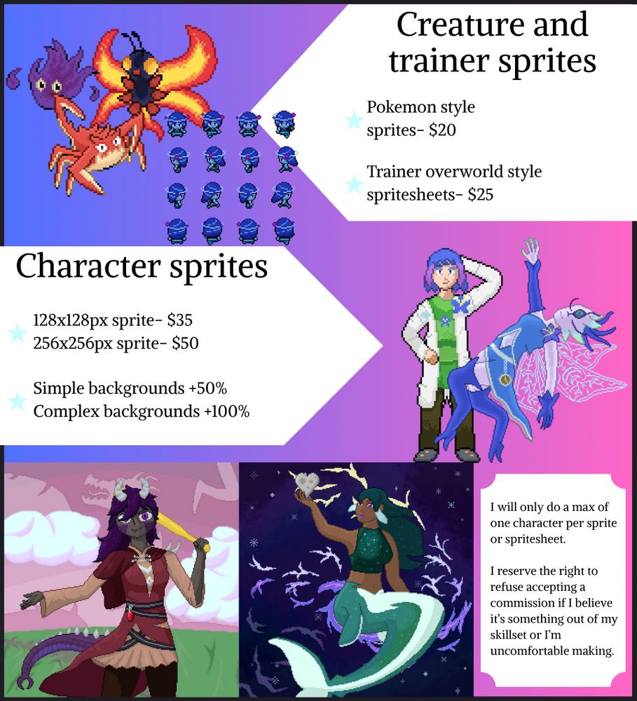 Commission sheet:
Creature and trainer sprites
Pokemon style sprites- $20
Trainer overworld style spritesheets- $25

Character Sprites:
128x128px sprite- $35
256x256px sprite- $50
Simple backgrounds +50%
Complex backgrounds +100%

I will only do a max of one character per sprite or spritesheet

I reserve the right to refuse accepting a commission if I believe it's something out of my skillset or I'm uncomfortable making