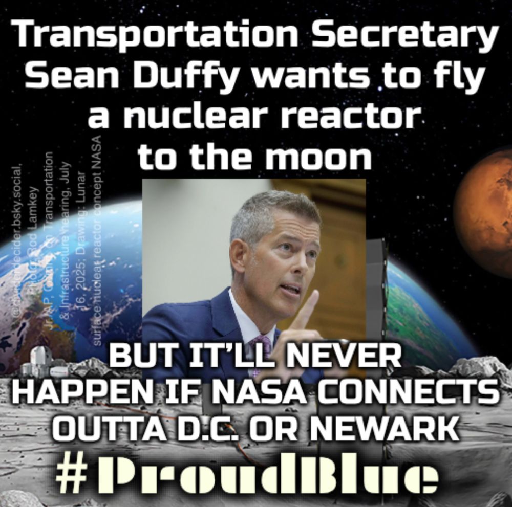 #ProudBlue meme by @dividerdecider of NASA drawing of nuclear reactor concept with Rod Lamkey Jr./AP photo insert of Transportation Secretary Sean Duffy pointing up in a committee hearing. 

Caption: “Transportation Secretary Sean Duffy wants to fly a nuclear reactor to the moon. BUT IT'LL NEVER HAPPEN IF NASA CONNECTS OUTTA D.C. OR NEWARK”

NASA Photo in https://www.nytimes.com/2025/08/04/science/nasa-moon-nuclear-reactor.html?unlocked_article_code=1.b08.S1Uo.nKRMWM6QV0Wd&smid=nytcore-ios-share&referringSource=articleShare