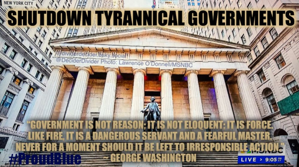 #ProudBlue meme by @dividerdecider.bsky.social
@DeciderDivider Photo: Lawrence O'Donnell/MSNBC of NEW YORK CITY’s Federal Hall

Caption: “SHUTDOWN TYRANNICAL GOVERNMENTS”
"GOVERNMENT IS NOT REASON; IT IS NOT ELOQUENT: ITS FORCE LIKE FIRE, IT IS A DANGEROUS SERVANT AND A FEARFUL MASTER, NEVER FOR A MOMENT SHOULD IT BE LEFT TO IRRESPONSIBLE ACTION.”
GEORGE WASHINGTON