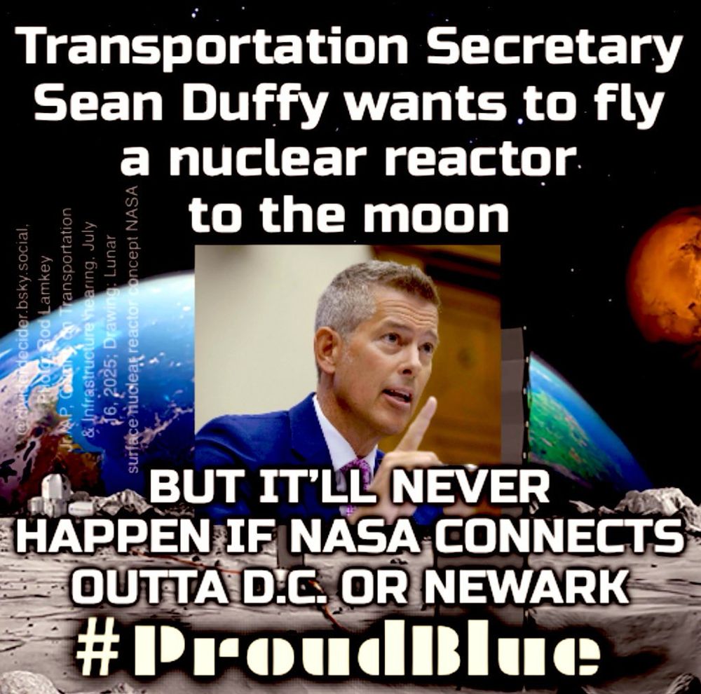 #ProudBlue meme by @dividerdecider of NASA drawing of nuclear reactor concept with Rod Lamkey Jr./AP photo insert of Transportation Secretary Sean Duffy pointing up in a committee hearing. 

Caption: “Transportation Secretary Sean Duffy wants to fly a nuclear reactor to the moon. BUT IT'LL NEVER HAPPEN IF NASA CONNECTS OUTTA D.C. OR NEWARK”

NASA Photo in https://www.nytimes.com/2025/08/04/science/nasa-moon-nuclear-reactor.html?unlocked_article_code=1.b08.S1Uo.nKRMWM6QV0Wd&smid=nytcore-ios-share&referringSource=articleShare