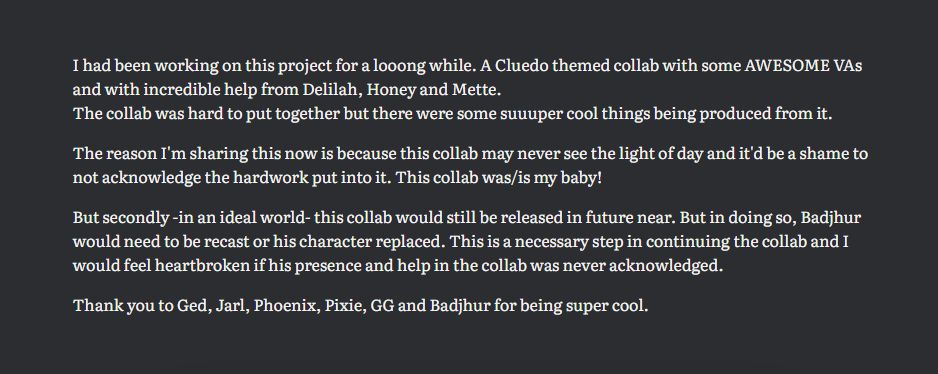 I had been working on this project for a looong while. A Cluedo themed collab with some AWESOME VAs and with incredible help from Delilah, Honey and Mette. 
The collab was hard to put together but there were some suuuper cool things being produced from it.

The reason I'm sharing this now is because this collab may never see the light of day and it'd be a shame to not acknowledge the hardwork put into it. This collab was/is my baby!

But secondly -in an ideal world- this collab would still be released in future near. But in doing so, Badjhur would need to be recast or his character replaced. This is a necessary step in continuing the collab and I would feel heartbroken if his presence and help in the collab was never acknowledged.

Thank you to Ged, Jarl, Phoenix, Pixie, GG and Badjhur for being super cool.