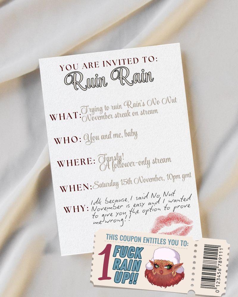 An invitation and a coupon on bedsheets.
The invite says "You are invited to Ruin Rain.

What? Trying to ruin Rain's NNN streak on stream
Who? You and me, baby
Where? Fansly! A follower-only stream
When? Saturday 15th November, 10pm GMT
Why? Idk because I said No Nut November is easy and I wanted to give you the option to prove me wrong!!

The coupon says "This coupon entitles you to: '1' Fuck Rain Up"