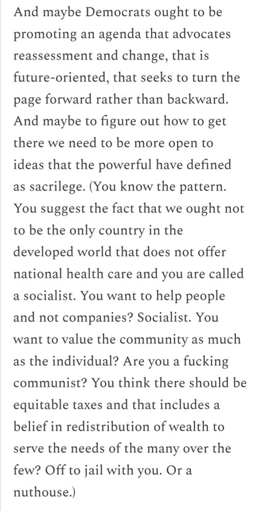 And maybe Democrats ought to be promoting an agenda that advocates reassessment and change, that is future-oriented, that seeks to turn the page forward rather than backward. And maybe to figure out how to get there we need to be more open to ideas that the powerful have defined as sacrilege. (You know the pattern. You suggest the fact that we ought not to be the only country in the developed world that does not offer national health care and you are called a socialist. You want to help people and not companies? Socialist. You want to value the community as much as the individual? Are you a fucking communist? You think there should be equitable taxes and that includes a belief in redistribution of wealth to serve the needs of the many over the few? Off to jail with you. Or a nuthouse.)