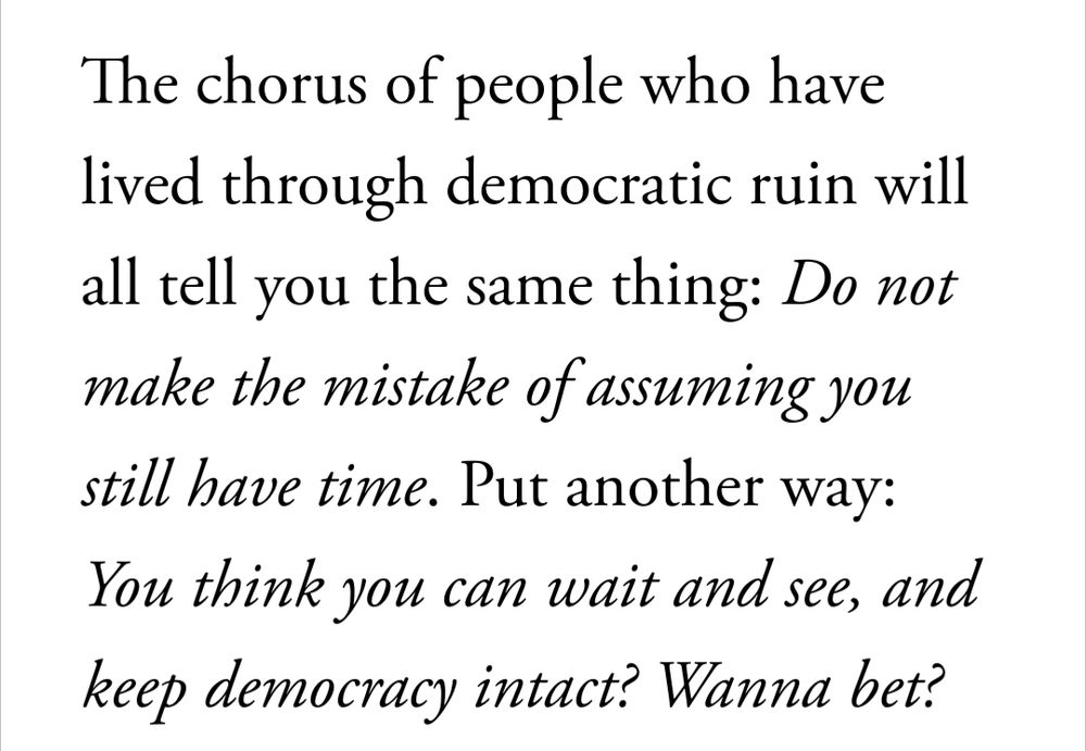 The chorus of people who have lived through democratic ruin will all tell you the same thing: Do not make the mistake of assuming you still have time. Put another way: You think you can wait and see, and keep democracy intact? Wanna bet? 