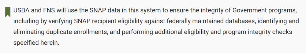 USDA and FNS will use the SNAP data in this system to ensure the integrity of Government programs, including by verifying SNAP recipient eligibility against federally maintained databases, identifying and eliminating duplicate enrollments, and performing additional eligibility and program integrity checks specified herein.