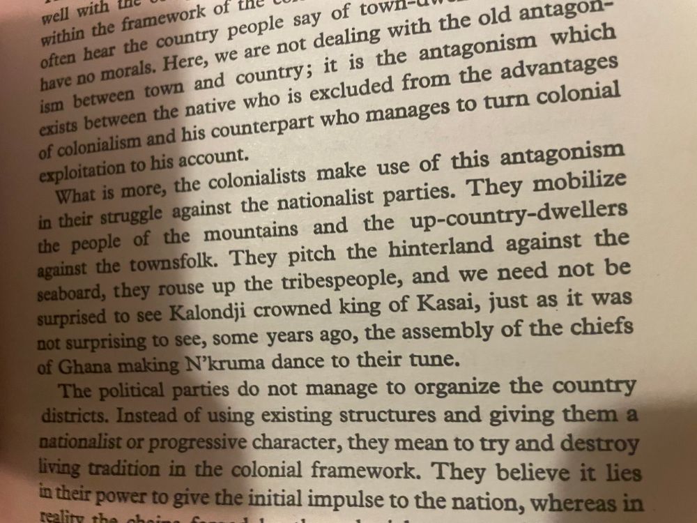 excerpt from wretched of the earth (p. 89): What is more, the colonialists make use of this antagonism in their struggle against the nationalist parties. They mobilize the people of the mountains and the up-country-dwellers against the townsfolk. They pitch the hinterland against the scaboard, they rouse up the tribespeople, and we need not be surprised to see Kalondji crowned king of Kasai, just as it was not surprising to see, some years ago, the assembly of the chiefs of Ghana making N'kruma dance to their tune. The political parties do not manage to organize the country districts. Instead of using existing structures and giving them a nationalist or progressive character, they mean to try and destroy living tradition in the colonial framework.