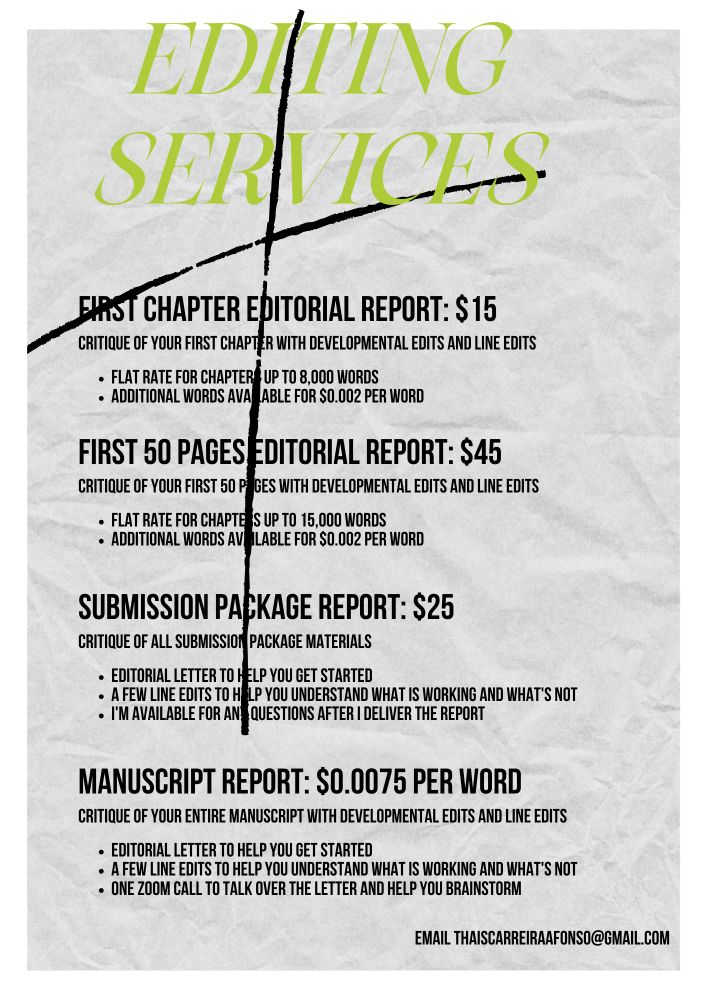Editing services

First chapter editorial report: $15
Critique of your first chapter with developmental edits and line edits
Flat rate for chapters up to 8,000 words
Additional words available for $0.002 per word


First 50 pages editorial report: $45
Critique of your first 50 pages with developmental edits and line edits
Flat rate for chapters up to 15,000 words
Additional words available for $0.002 per word

Submission package report: $25
Critique of all submission package materials
Editorial letter to help you get started
A few line edits to help you understand what is working and what's not

I'm available for any questions after I deliver the report

Email thaiscarreiraafonso@gmail.com