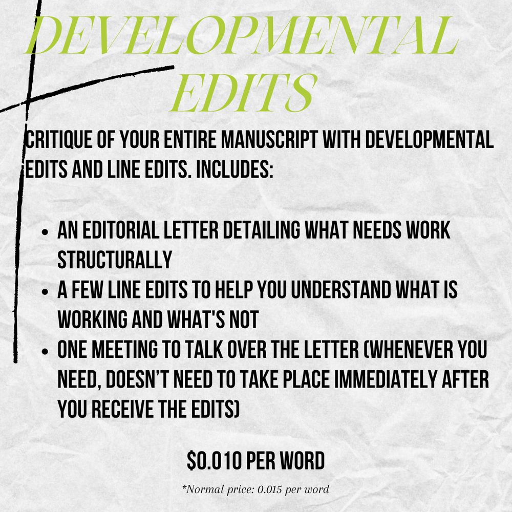 Background textured like paper with the following text over it:

Developmental Edits
Critique of your entire manuscript with developmental edits and line edits. Includes:
An editorial letter detailing what needs work structurally
A few line edits to help you understand what is working and what's not
One meeting to talk over the letter (whenever you need, doesn’t need to take place immediately after you receive the edits)
Price: $0.010 per word
*Normal price: 0.015 per word
