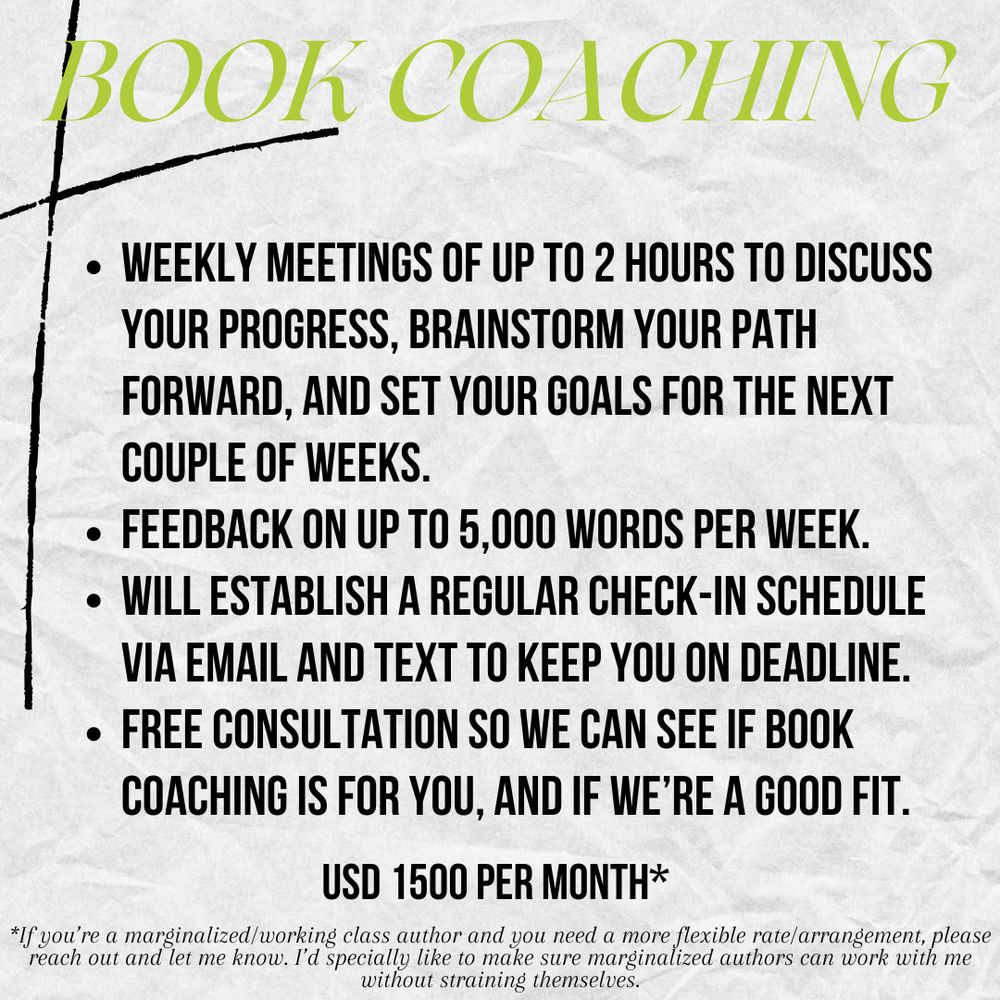 Book Coaching
USD 1500 per month*
Weekly meetings of up to 2 hours to discuss your progress, brainstorm your path forward, and set your goals for the next couple of weeks. Feedback on up to 5,000 words per week.
Will establish a regular check-in schedule via email and text to keep you on deadline.
Free consultation so we can see if book coaching is for you, and if we’re a good fit.
*If you’re a marginalized/working class author and you need a more flexible rate/arrangement, please reach out and let me know. I’d specially like to make sure marginalized authors can work with me without straining themselves.
