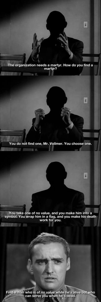 The organization needs a martyr. How do you find a martyr?

You do not find one, Mr. Vollmer. You choose one.

You take one of no value, and you make him into a symbol. You wrap him in a flag, and you make his death work for you.

Find a man who is of no value while he's alive but who can serve you when he's dead.