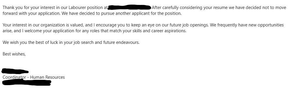 Thank you for your interest in our Labourer position at [REDACTED]. After carefully considering your resume we have decided not to move forward with your application. We have decided to pursue another applicant for the position.



Your interest in our organization is valued, and I encourage you to keep an eye on our future job openings. We frequently have new opportunities arise, and I welcome your application for any roles that match your skills and career aspirations.



We wish you the best of luck in your job search and future endeavours.



Best wishes,

[HR Bitch]
Coordinator - Human Resources
[REDACTED]

For context, this position was for unskilled labour in a metal recycling plant